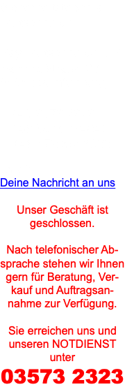 Sicherheitstechnik Bretschneider Kay Bretschneider eK Bahnhofstraße 30 01968 Senftenberg T +49 3573.2323 F +49 3573.794640 H +49 172.3516822 Email: Deine Nachricht an uns Unser Geschäft ist geschlossen. Nach telefonischer Ab-sprache stehen wir Ihnen gern für Beratung, Ver-kauf und Auftragsan-nahme zur Verfügung. Sie erreichen uns und unseren NOTDIENST unter 03573 2323